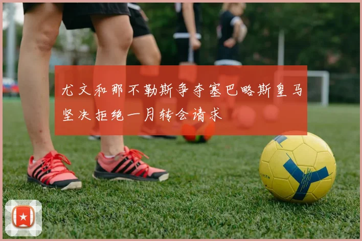 尤文和那不勒斯争夺塞巴略斯皇马坚决拒绝一月转会请求
