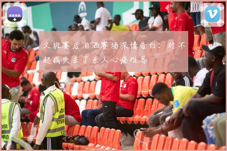 文班赛后泪洒赛场深情告白：对不起我失去了亲人心痛难忍