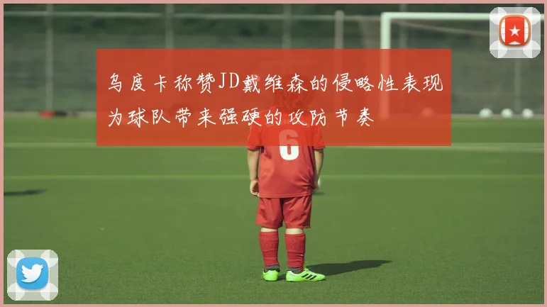 乌度卡称赞JD戴维森的侵略性表现为球队带来强硬的攻防节奏