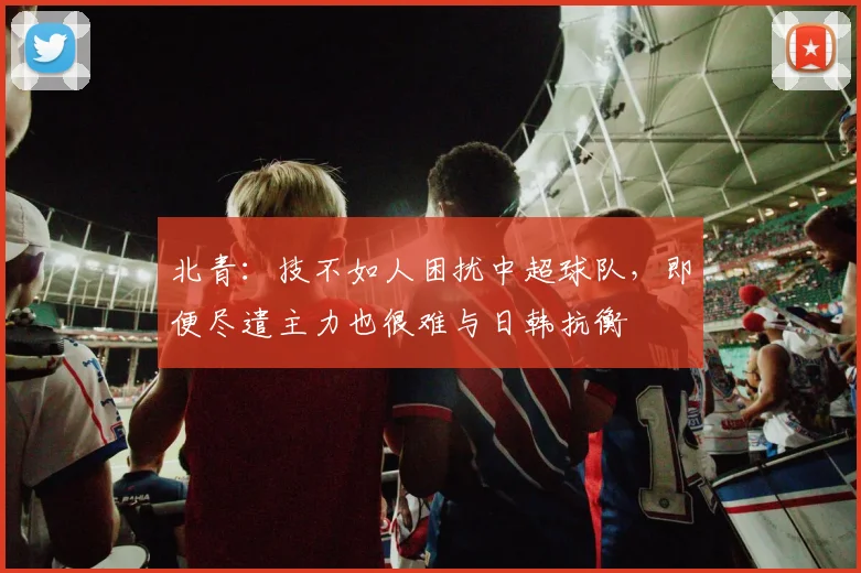 北青：技不如人困扰中超球队，即便尽遣主力也很难与日韩抗衡
