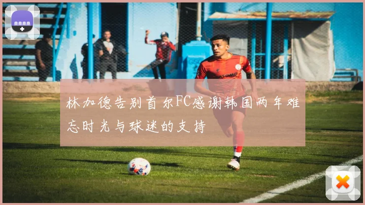 林加德告别首尔FC感谢韩国两年难忘时光与球迷的支持