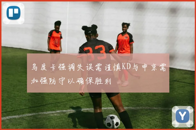 乌度卡强调失误需谨慎KD与申京需加强防守以确保胜利