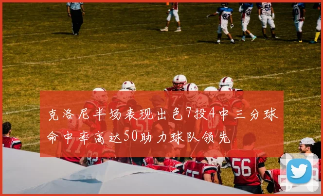 克洛尼半场表现出色7投4中三分球命中率高达50助力球队领先